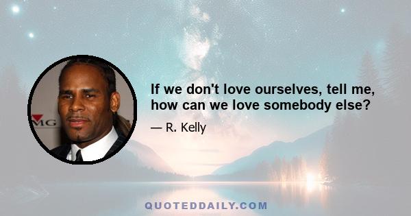 If we don't love ourselves, tell me, how can we love somebody else?