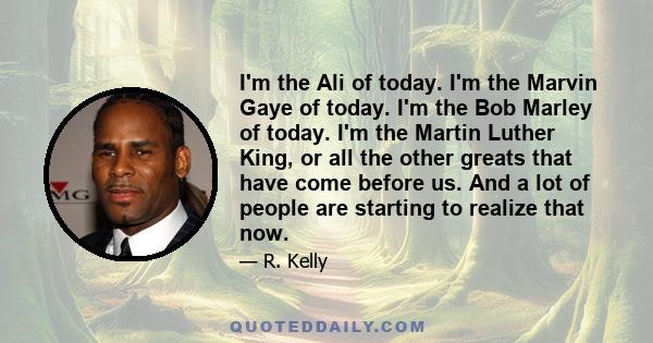 I'm the Ali of today. I'm the Marvin Gaye of today. I'm the Bob Marley of today. I'm the Martin Luther King, or all the other greats that have come before us. And a lot of people are starting to realize that now.