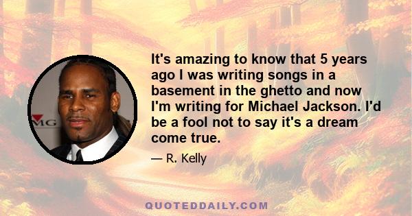 It's amazing to know that 5 years ago I was writing songs in a basement in the ghetto and now I'm writing for Michael Jackson. I'd be a fool not to say it's a dream come true.