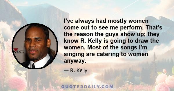 I've always had mostly women come out to see me perform. That's the reason the guys show up; they know R. Kelly is going to draw the women. Most of the songs I'm singing are catering to women anyway.