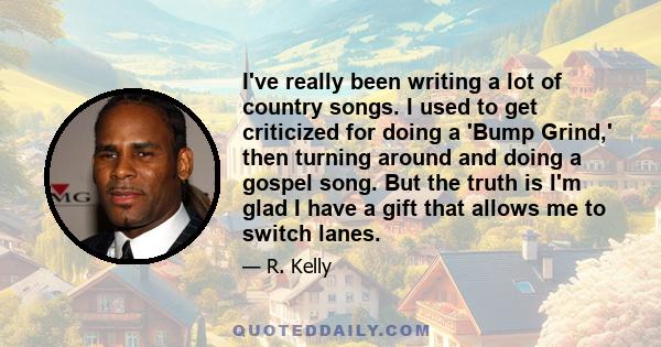 I've really been writing a lot of country songs. I used to get criticized for doing a 'Bump Grind,' then turning around and doing a gospel song. But the truth is I'm glad I have a gift that allows me to switch lanes.