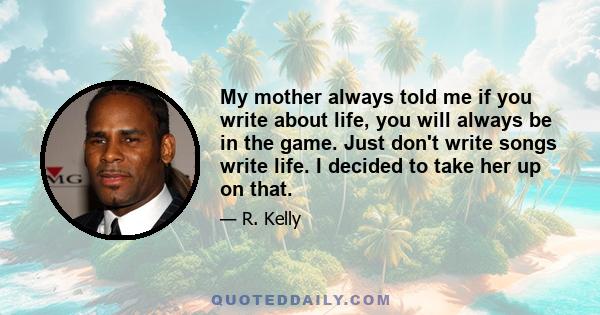 My mother always told me if you write about life, you will always be in the game. Just don't write songs write life. I decided to take her up on that.