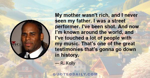 My mother wasn't rich, and I never seen my father. I was a street performer. I've been shot. And now I'm known around the world, and I've touched a lot of people with my music. That's one of the great testimonies that's 