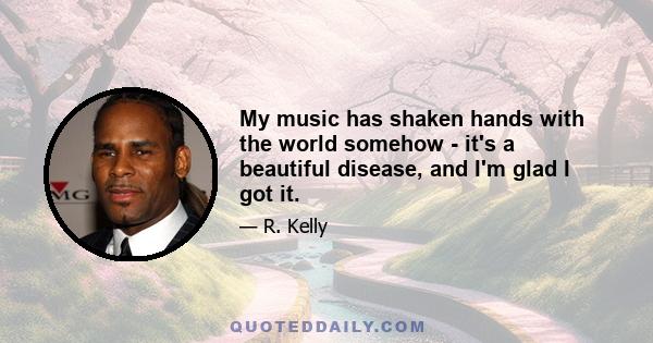 My music has shaken hands with the world somehow - it's a beautiful disease, and I'm glad I got it.