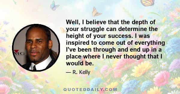 Well, I believe that the depth of your struggle can determine the height of your success. I was inspired to come out of everything I've been through and end up in a place where I never thought that I would be.