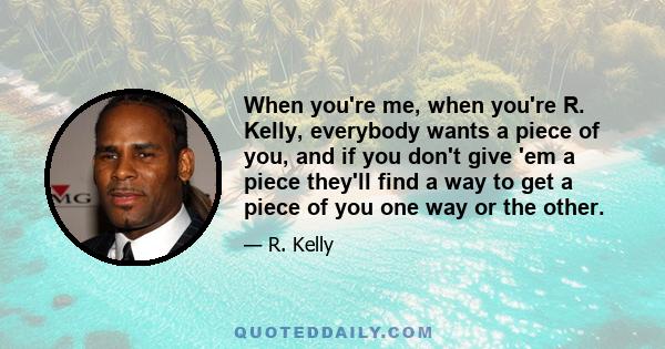 When you're me, when you're R. Kelly, everybody wants a piece of you, and if you don't give 'em a piece they'll find a way to get a piece of you one way or the other.