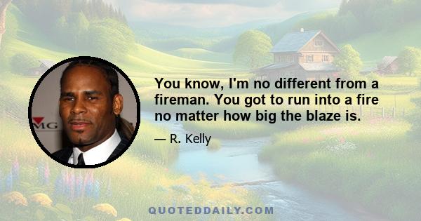 You know, I'm no different from a fireman. You got to run into a fire no matter how big the blaze is.