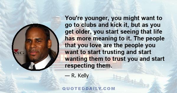 You're younger, you might want to go to clubs and kick it, but as you get older, you start seeing that life has more meaning to it. The people that you love are the people you want to start trusting and start wanting