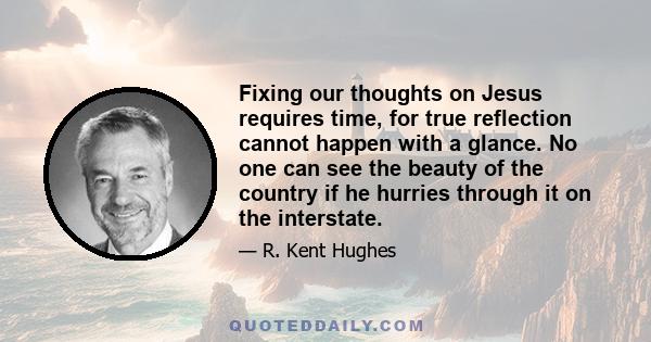 Fixing our thoughts on Jesus requires time, for true reflection cannot happen with a glance. No one can see the beauty of the country if he hurries through it on the interstate.