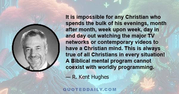 It is impossible for any Christian who spends the bulk of his evenings, month after month, week upon week, day in and day out watching the major TV networks or contemporary videos to have a Christian mind. This is