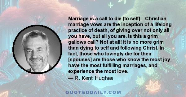 Marriage is a call to die [to self]... Christian marriage vows are the inception of a lifelong practice of death, of giving over not only all you have, but all you are. Is this a grim gallows call? Not at all! It is no