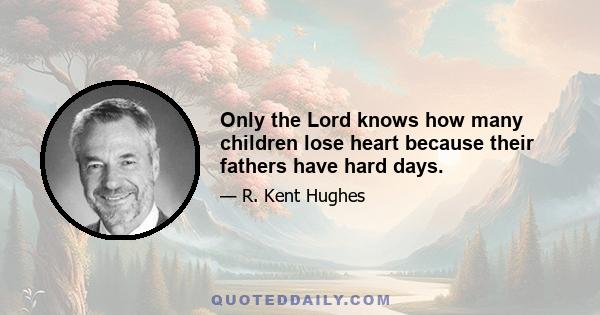 Only the Lord knows how many children lose heart because their fathers have hard days.