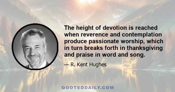 The height of devotion is reached when reverence and contemplation produce passionate worship, which in turn breaks forth in thanksgiving and praise in word and song.