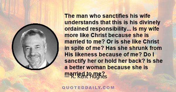 The man who sanctifies his wife understands that this is his divinely ordained responsibility... Is my wife more like Christ because she is married to me? Or is she like Christ in spite of me? Has she shrunk from His