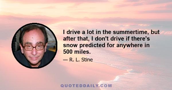 I drive a lot in the summertime, but after that, I don't drive if there's snow predicted for anywhere in 500 miles.