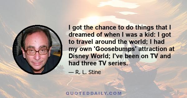 I got the chance to do things that I dreamed of when I was a kid: I got to travel around the world; I had my own 'Goosebumps' attraction at Disney World; I've been on TV and had three TV series.