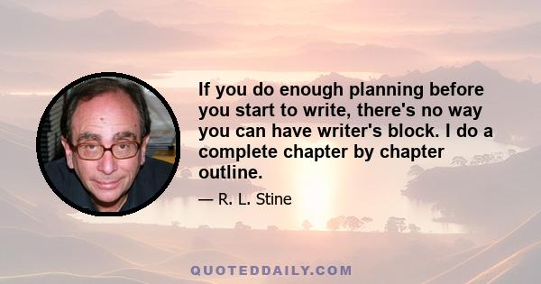 If you do enough planning before you start to write, there's no way you can have writer's block. I do a complete chapter by chapter outline.