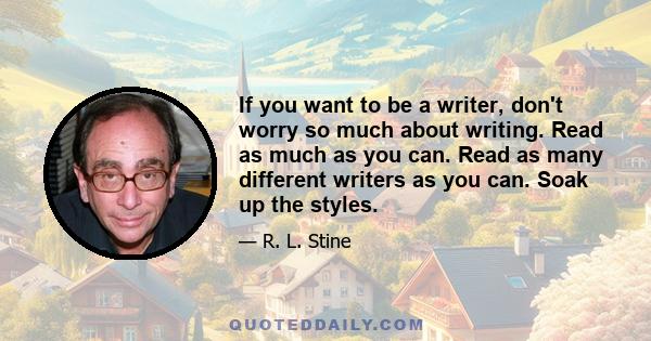 If you want to be a writer, don't worry so much about writing. Read as much as you can. Read as many different writers as you can. Soak up the styles.