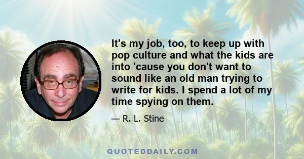 It's my job, too, to keep up with pop culture and what the kids are into 'cause you don't want to sound like an old man trying to write for kids. I spend a lot of my time spying on them.