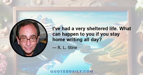 I've had a very sheltered life. What can happen to you if you stay home writing all day?