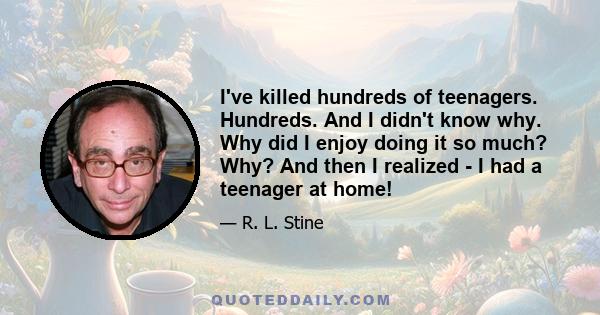 I've killed hundreds of teenagers. Hundreds. And I didn't know why. Why did I enjoy doing it so much? Why? And then I realized - I had a teenager at home!