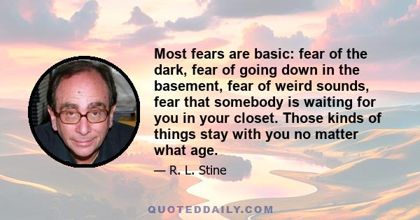 Most fears are basic: fear of the dark, fear of going down in the basement, fear of weird sounds, fear that somebody is waiting for you in your closet. Those kinds of things stay with you no matter what age.