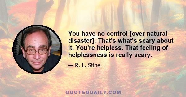 You have no control [over natural disaster]. That's what's scary about it. You're helpless. That feeling of helplessness is really scary.