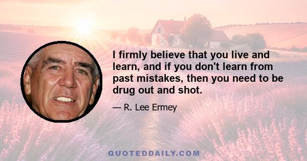 I firmly believe that you live and learn, and if you don't learn from past mistakes, then you need to be drug out and shot.