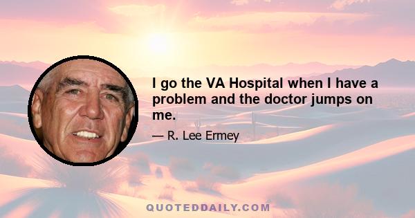 I go the VA Hospital when I have a problem and the doctor jumps on me.