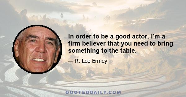 In order to be a good actor, I'm a firm believer that you need to bring something to the table.