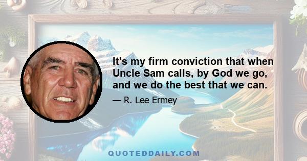 It's my firm conviction that when Uncle Sam calls, by God we go, and we do the best that we can.