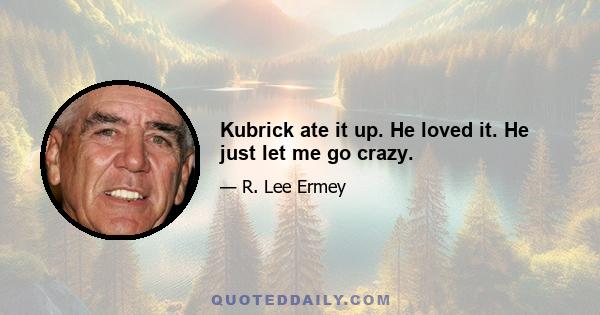 Kubrick ate it up. He loved it. He just let me go crazy.