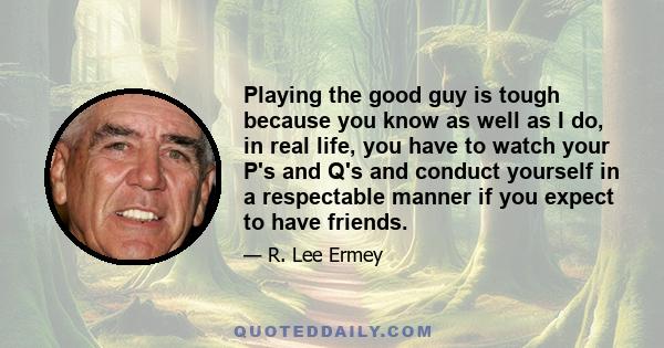 Playing the good guy is tough because you know as well as I do, in real life, you have to watch your P's and Q's and conduct yourself in a respectable manner if you expect to have friends.