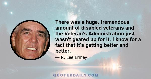 There was a huge, tremendous amount of disabled veterans and the Veteran's Administration just wasn't geared up for it. I know for a fact that it's getting better and better.