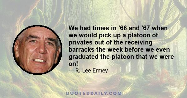 We had times in '66 and '67 when we would pick up a platoon of privates out of the receiving barracks the week before we even graduated the platoon that we were on!