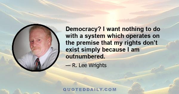 Democracy? I want nothing to do with a system which operates on the premise that my rights don’t exist simply because I am outnumbered.