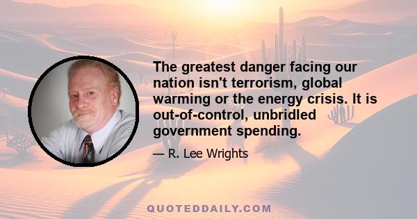 The greatest danger facing our nation isn't terrorism, global warming or the energy crisis. It is out-of-control, unbridled government spending.