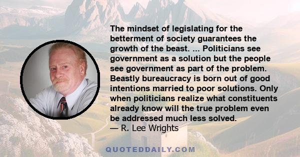 The mindset of legislating for the betterment of society guarantees the growth of the beast. ... Politicians see government as a solution but the people see government as part of the problem. Beastly bureaucracy is born 