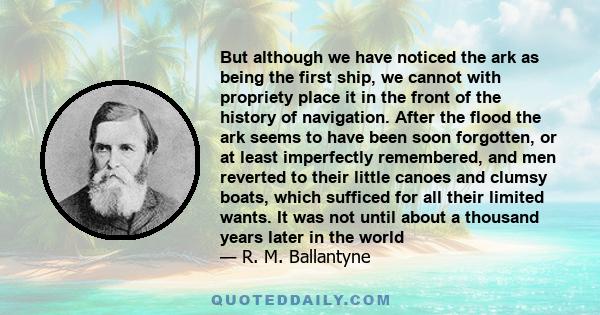 But although we have noticed the ark as being the first ship, we cannot with propriety place it in the front of the history of navigation. After the flood the ark seems to have been soon forgotten, or at least