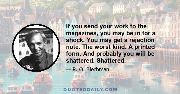 If you send your work to the magazines, you may be in for a shock. You may get a rejection note. The worst kind. A printed form. And probably you will be shattered. Shattered.