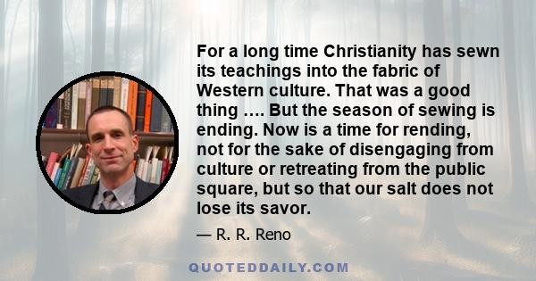 For a long time Christianity has sewn its teachings into the fabric of Western culture. That was a good thing …. But the season of sewing is ending. Now is a time for rending, not for the sake of disengaging from