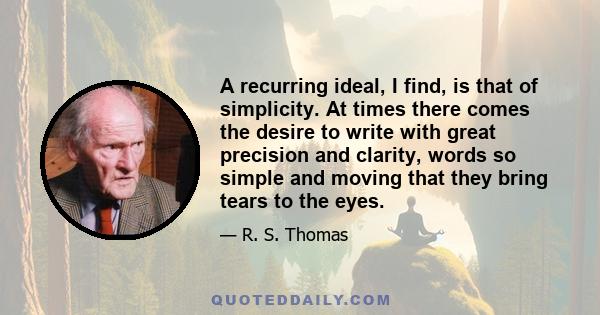 A recurring ideal, I find, is that of simplicity. At times there comes the desire to write with great precision and clarity, words so simple and moving that they bring tears to the eyes.