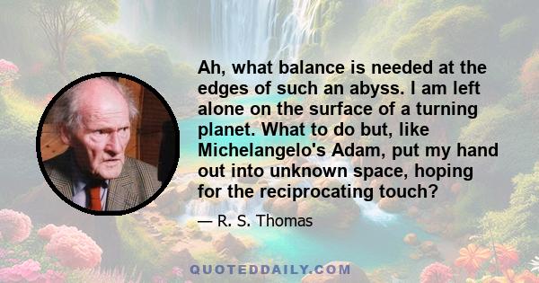 Ah, what balance is needed at the edges of such an abyss. I am left alone on the surface of a turning planet. What to do but, like Michelangelo's Adam, put my hand out into unknown space, hoping for the reciprocating