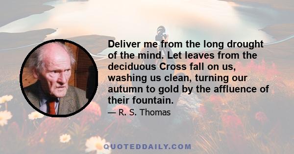 Deliver me from the long drought of the mind. Let leaves from the deciduous Cross fall on us, washing us clean, turning our autumn to gold by the affluence of their fountain.