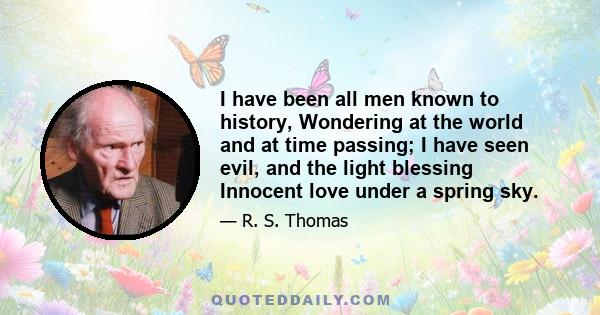 I have been all men known to history, Wondering at the world and at time passing; I have seen evil, and the light blessing Innocent love under a spring sky.