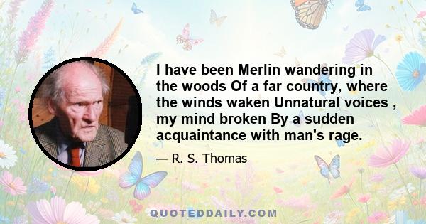 I have been Merlin wandering in the woods Of a far country, where the winds waken Unnatural voices , my mind broken By a sudden acquaintance with man's rage.