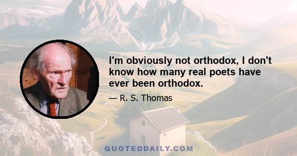 I'm obviously not orthodox, I don't know how many real poets have ever been orthodox.