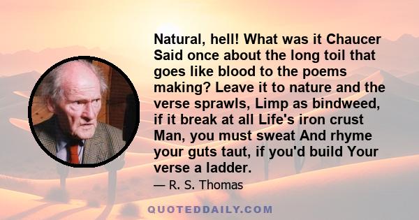 Natural, hell! What was it Chaucer Said once about the long toil that goes like blood to the poems making? Leave it to nature and the verse sprawls, Limp as bindweed, if it break at all Life's iron crust Man, you must