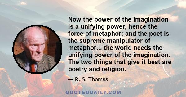 Now the power of the imagination is a unifying power, hence the force of metaphor; and the poet is the supreme manipulator of metaphor... the world needs the unifying power of the imagination. The two things that give