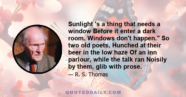 Sunlight 's a thing that needs a window Before it enter a dark room. Windows don't happen. So two old poets, Hunched at their beer in the low haze Of an inn parlour, while the talk ran Noisily by them, glib with prose.